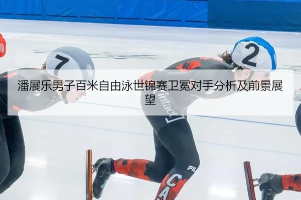 潘展乐男子百米自由泳世锦赛卫冕对手分析及前景展望