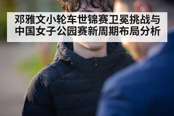 邓雅文小轮车世锦赛卫冕挑战与中国女子公园赛新周期布局分析